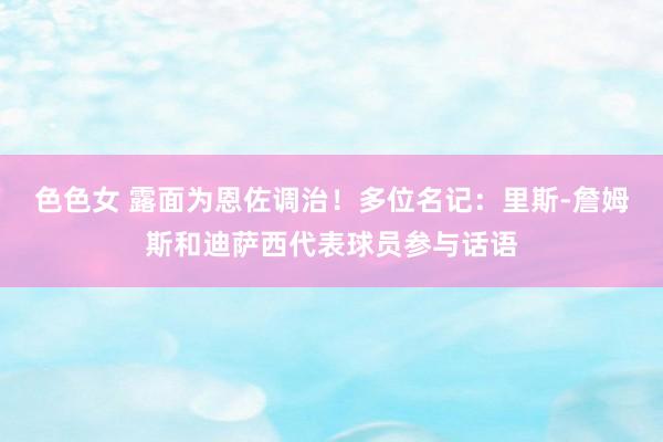 色色女 露面为恩佐调治！多位名记：里斯-詹姆斯和迪萨西代表球员参与话语