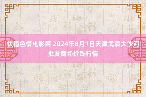 快播色情电影网 2024年8月1日天津武清大沙河批发商场价钱行情