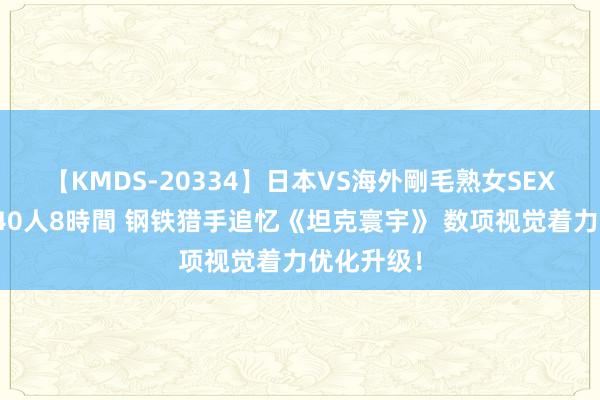 【KMDS-20334】日本VS海外剛毛熟女SEX対決!!40人8時間 钢铁猎手追忆《坦克寰宇》 数项视觉着力优化升级!