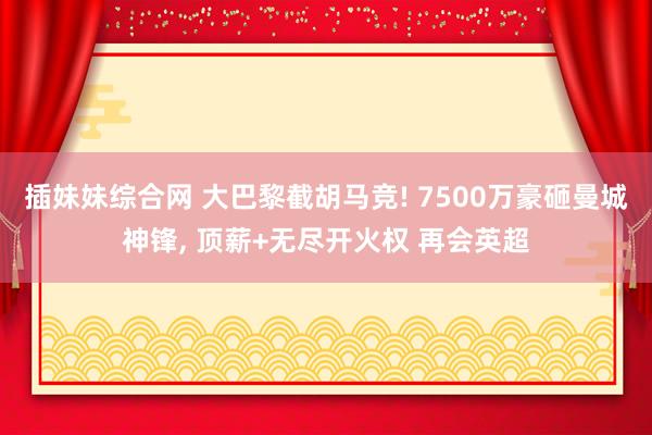 插妹妹综合网 大巴黎截胡马竞! 7500万豪砸曼城神锋， 顶薪+无尽开火权 再会英超