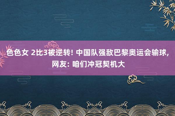 色色女 2比3被逆转! 中国队强敌巴黎奥运会输球， 网友: 咱们冲冠契机大