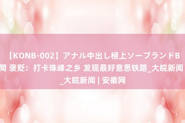 【KONB-002】アナル中出し極上ソープランドBEST4時間 褒贬：打卡珠峰之乡 发现最好意思铁路_大皖新闻 | 安徽网