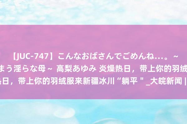 【JUC-747】こんなおばさんでごめんね…。～童貞チ○ポに発情してしまう淫らな母～ 高梨あゆみ 炎燥热日，带上你的羽绒服来新疆冰川“躺平＂_大皖新闻 | 安徽网