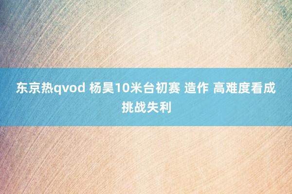 东京热qvod 杨昊10米台初赛 造作 高难度看成挑战失利