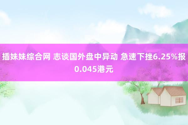 插妹妹综合网 志谈国外盘中异动 急速下挫6.25%报0.045港元