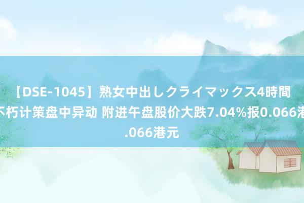 【DSE-1045】熟女中出しクライマックス4時間 4 不朽计策盘中异动 附进午盘股价大跌7.04%报0.066港元
