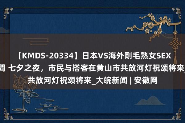 【KMDS-20334】日本VS海外剛毛熟女SEX対決！！40人8時間 七夕之夜，市民与搭客在黄山市共放河灯祝颂将来_大皖新闻 | 安徽网