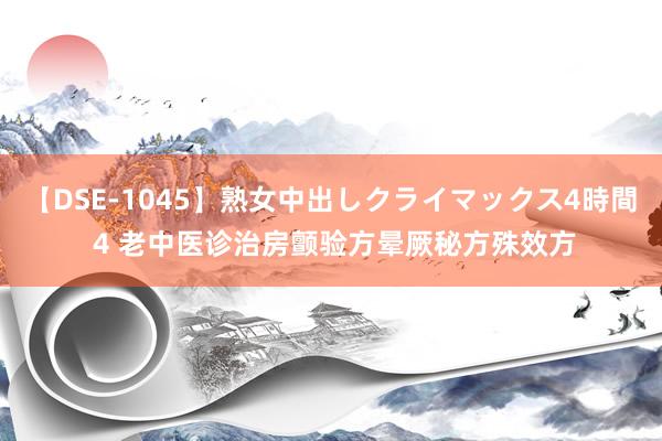 【DSE-1045】熟女中出しクライマックス4時間 4 老中医诊治房颤验方晕厥秘方殊效方