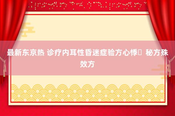 最新东京热 诊疗内耳性昏迷症验方心悸​秘方殊效方