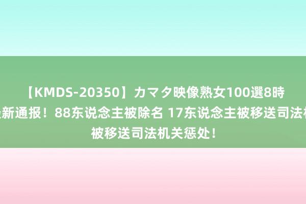 【KMDS-20350】カマタ映像熟女100選8時間 抖音最新通报！88东说念主被除名 17东说念主被移送司法机关惩处！