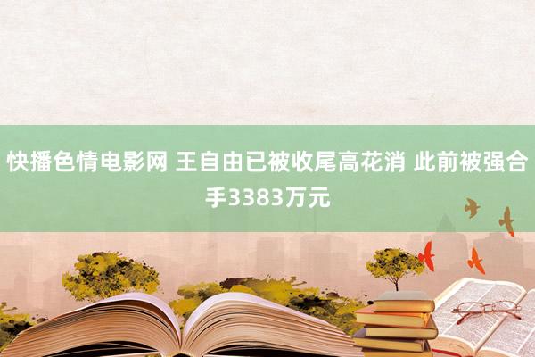 快播色情电影网 王自由已被收尾高花消 此前被强合手3383万元
