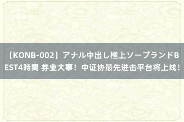 【KONB-002】アナル中出し極上ソープランドBEST4時間 券业大事！中证协最先进击平台将上线！