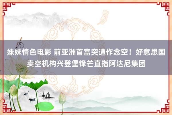 妹妹情色电影 前亚洲首富突遭作念空！好意思国卖空机构兴登堡锋芒直指阿达尼集团