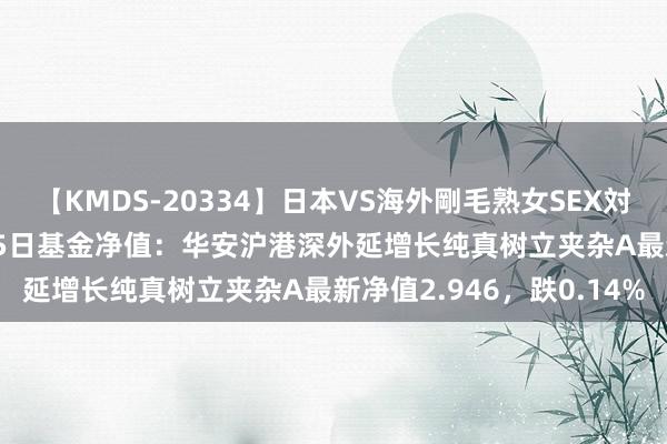 【KMDS-20334】日本VS海外剛毛熟女SEX対決！！40人8時間 8月15日基金净值：华安沪港深外延增长纯真树立夹杂A最新净值2.946，跌0.14%