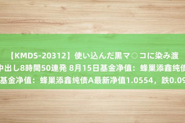 【KMDS-20312】使い込んだ黒マ○コに染み渡る息子の精液ドロドロ中出し8時間50連発 8月15日基金净值：蜂巢添鑫纯债A最新净值1.0554，跌0.09%