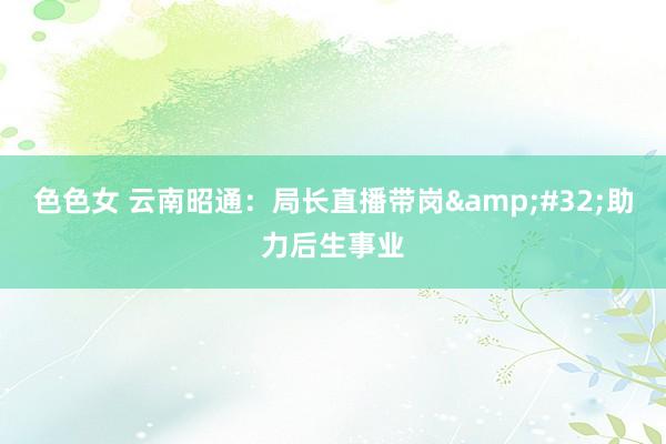 色色女 云南昭通：局长直播带岗&#32;助力后生事业