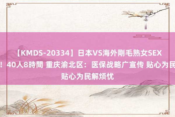 【KMDS-20334】日本VS海外剛毛熟女SEX対決！！40人8時間 重庆渝北区：医保战略广宣传 贴心为民解烦忧