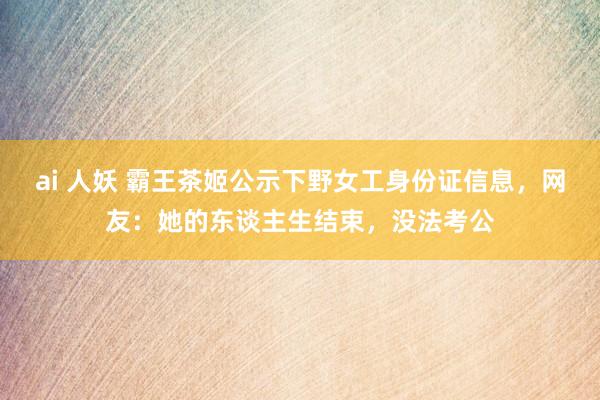 ai 人妖 霸王茶姬公示下野女工身份证信息，网友：她的东谈主生结束，没法考公