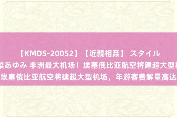 【KMDS-20052】【近親相姦】 スタイル抜群な僕の叔母さん 高梨あゆみ 非洲最大机场！埃塞俄比亚航空将建超大型机场，年游客费解量高达