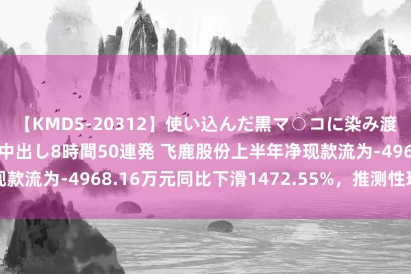 【KMDS-20312】使い込んだ黒マ○コに染み渡る息子の精液ドロドロ中出し8時間50連発 飞鹿股份上半年净现款流为-4968.16万元同比下滑1472.55%，推测性现款流为负