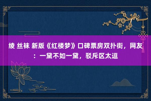 绫 丝袜 新版《红楼梦》口碑票房双扑街，网友：一黛不如一黛，驳斥区太逗