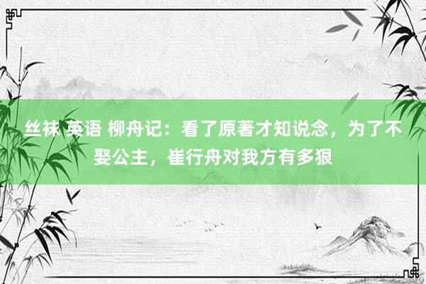 丝袜 英语 柳舟记：看了原著才知说念，为了不娶公主，崔行舟对我方有多狠