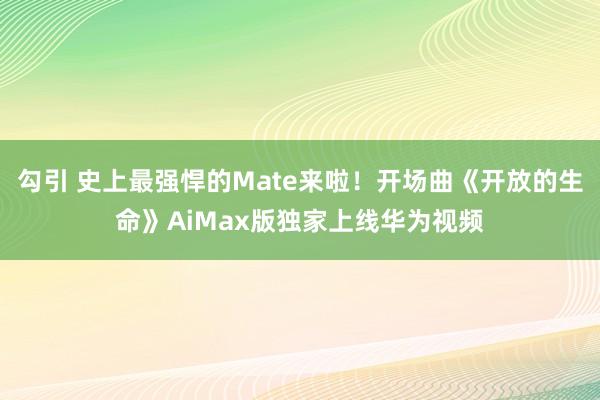 勾引 史上最强悍的Mate来啦！开场曲《开放的生命》AiMax版独家上线华为视频