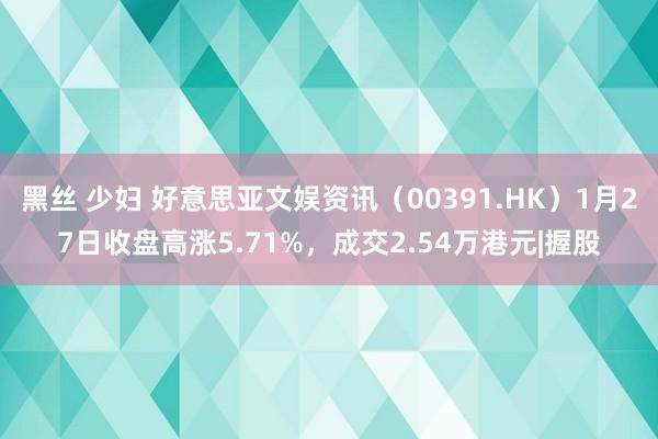 黑丝 少妇 好意思亚文娱资讯（00391.HK）1月27日收盘高涨5.71%，成交2.54万港元|握股
