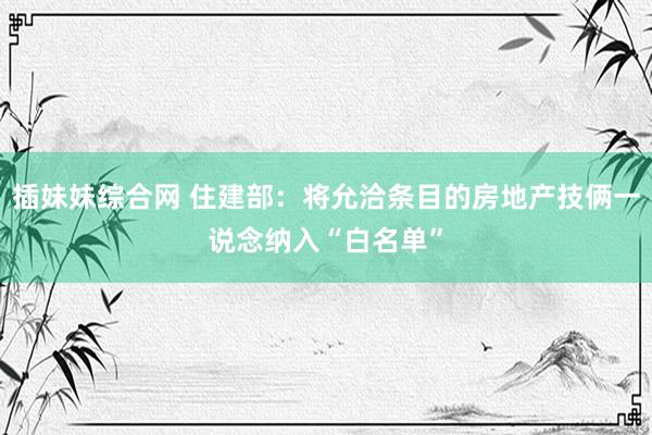 插妹妹综合网 住建部：将允洽条目的房地产技俩一说念纳入“白名单”