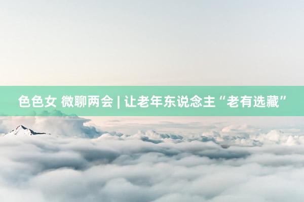 色色女 微聊两会 | 让老年东说念主“老有选藏”