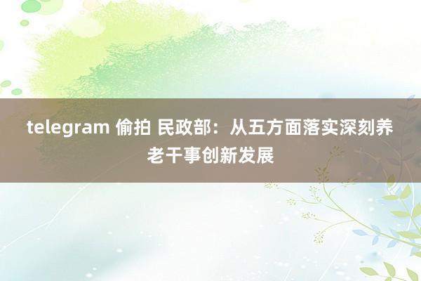 telegram 偷拍 民政部：从五方面落实深刻养老干事创新发展