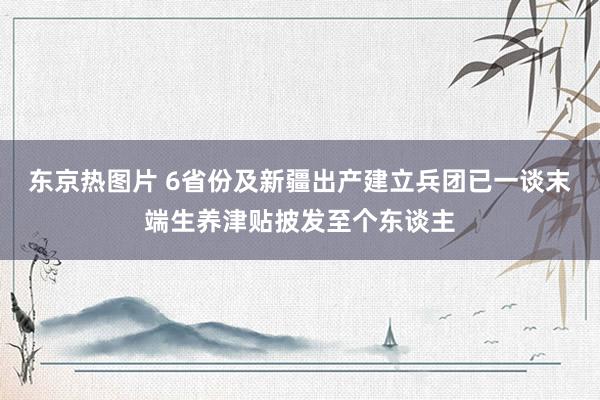 东京热图片 6省份及新疆出产建立兵团已一谈末端生养津贴披发至个东谈主