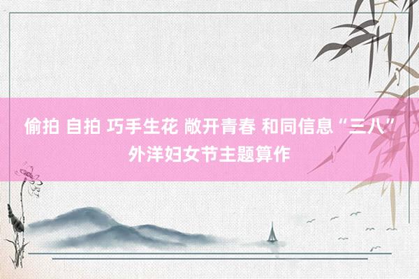 偷拍 自拍 巧手生花 敞开青春 和同信息“三八”外洋妇女节主题算作