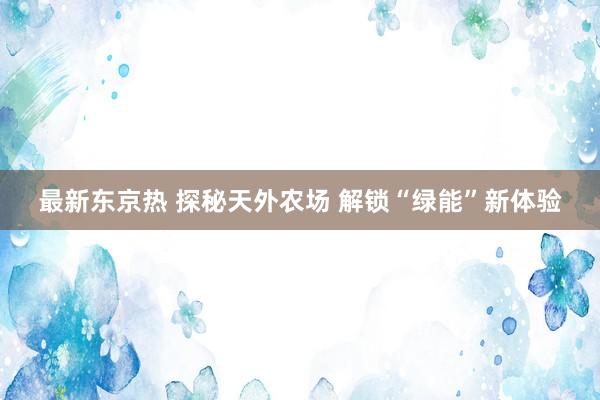 最新东京热 探秘天外农场 解锁“绿能”新体验