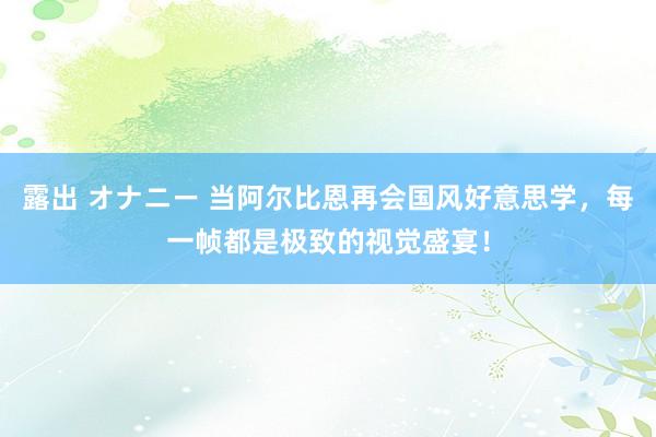 露出 オナニー 当阿尔比恩再会国风好意思学，每一帧都是极致的视觉盛宴！