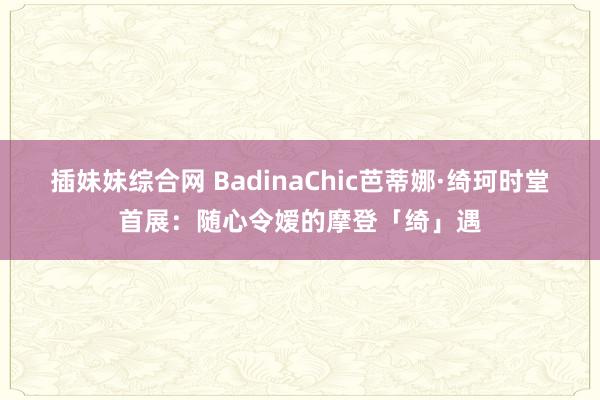 插妹妹综合网 BadinaChic芭蒂娜·绮珂时堂首展：随心令嫒的摩登「绮」遇