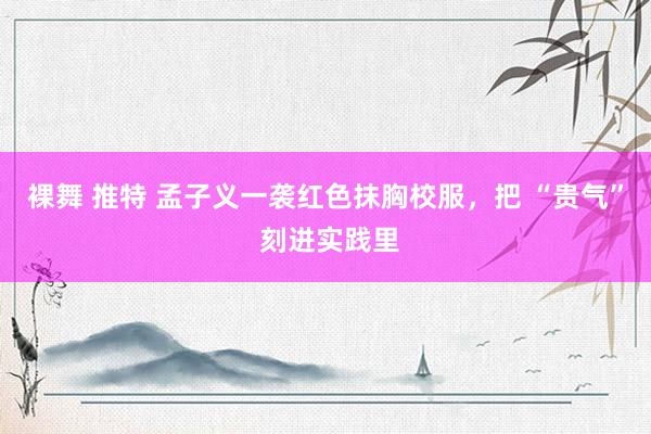 裸舞 推特 孟子义一袭红色抹胸校服，把 “贵气” 刻进实践里