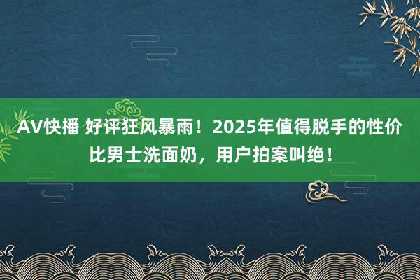 AV快播 好评狂风暴雨！2025年值得脱手的性价比男士洗面奶，用户拍案叫绝！