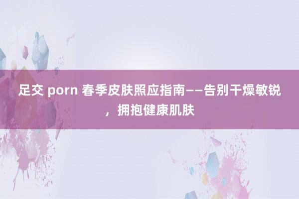 足交 porn 春季皮肤照应指南——告别干燥敏锐，拥抱健康肌肤