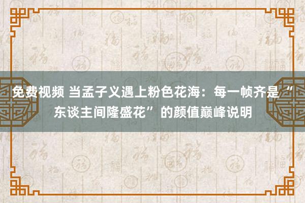 免费视频 当孟子义遇上粉色花海：每一帧齐是 “东谈主间隆盛花” 的颜值巅峰说明