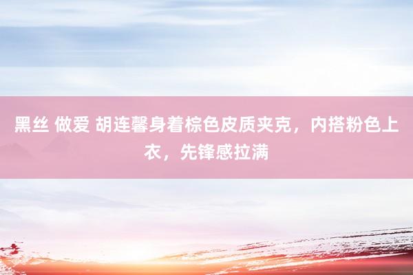 黑丝 做爱 胡连馨身着棕色皮质夹克，内搭粉色上衣，先锋感拉满