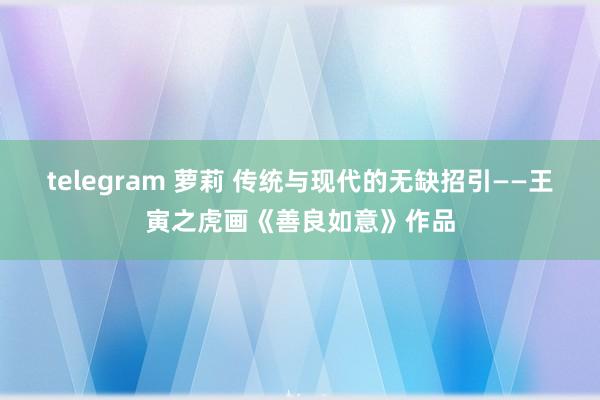 telegram 萝莉 传统与现代的无缺招引——王寅之虎画《善良如意》作品