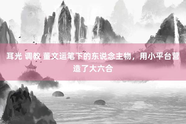 耳光 调教 董文运笔下的东说念主物，用小平台营造了大六合