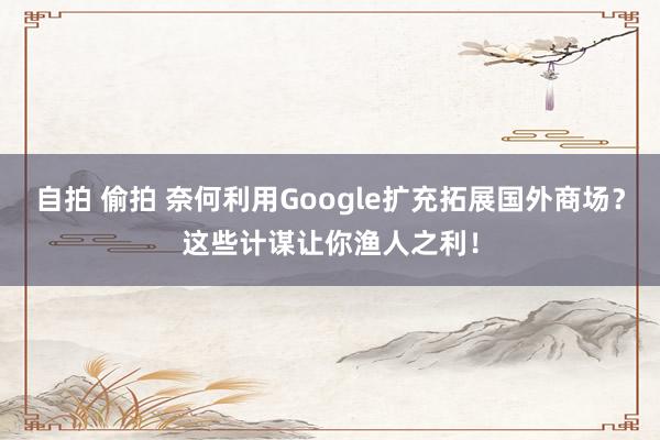 自拍 偷拍 奈何利用Google扩充拓展国外商场？这些计谋让你渔人之利！