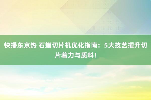 快播东京热 石蜡切片机优化指南：5大技艺擢升切片着力与质料！