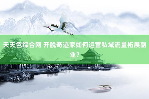 天天色综合网 开脱奇迹家如何运营私域流量拓展副业？