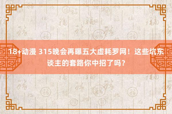 18+动漫 315晚会再曝五大虚耗罗网！这些坑东谈主的套路你中招了吗？
