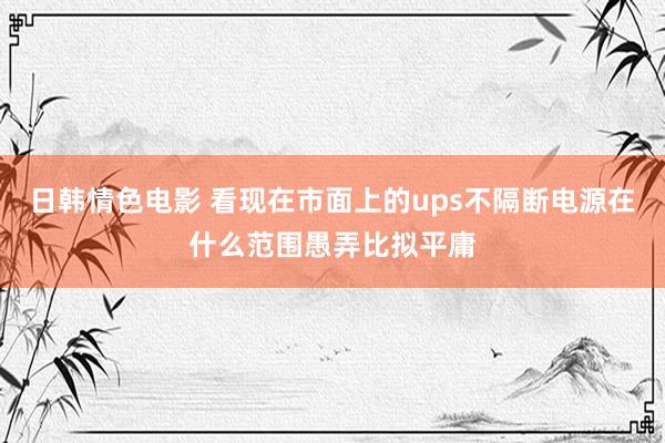 日韩情色电影 看现在市面上的ups不隔断电源在什么范围愚弄比拟平庸