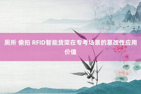 厕所 偷拍 RFID智能货架在专考场景的篡改性应用价值
