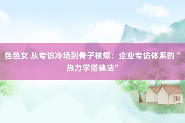 色色女 从专访冷场到骨子核爆：企业专访体系的“热力学搭建法”